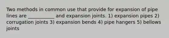 Two methods in common use that provide for expansion of pipe lines are ___________ and expansion joints. 1) expansion pipes 2) corrugation joints 3) expansion bends 4) pipe hangers 5) bellows joints