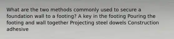 What are the two methods commonly used to secure a foundation wall to a footing? A key in the footing Pouring the footing and wall together Projecting steel dowels Construction adhesive