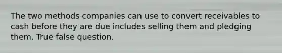 The two methods companies can use to convert receivables to cash before they are due includes selling them and pledging them. True false question.