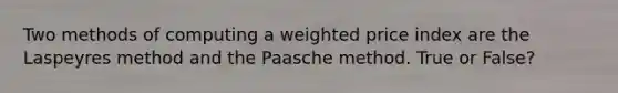 Two methods of computing a weighted price index are the Laspeyres method and the Paasche method. True or False?