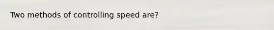 Two methods of controlling speed are?