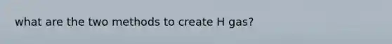 what are the two methods to create H gas?