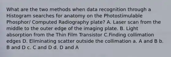 What are the two methods when data recognition through a Histogram searches for anatomy on the Photostimulable Phosphor/ Computed Radiography plate? A. Laser scan from the middle to the outer edge of the imaging plate. B. Light absorption from the Thin Film Transistor C.Finding collimation edges D. Eliminating scatter outside the collimation a. A and B b. B and D c. C and D d. D and A