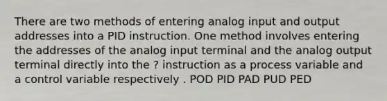 There are two methods of entering analog input and output addresses into a PID instruction. One method involves entering the addresses of the analog input terminal and the analog output terminal directly into the ? instruction as a process variable and a control variable respectively . POD PID PAD PUD PED