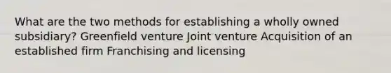 What are the two methods for establishing a wholly owned subsidiary? Greenfield venture Joint venture Acquisition of an established firm Franchising and licensing