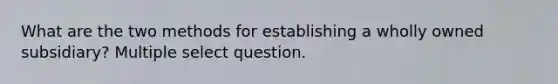 What are the two methods for establishing a wholly owned subsidiary? Multiple select question.