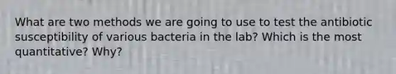 What are two methods we are going to use to test the antibiotic susceptibility of various bacteria in the lab? Which is the most quantitative? Why?