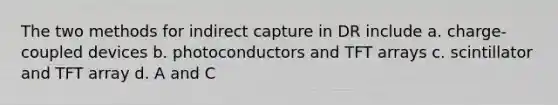 The two methods for indirect capture in DR include a. charge-coupled devices b. photoconductors and TFT arrays c. scintillator and TFT array d. A and C