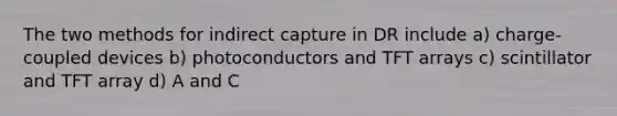 The two methods for indirect capture in DR include a) charge-coupled devices b) photoconductors and TFT arrays c) scintillator and TFT array d) A and C