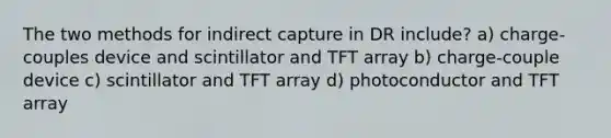 The two methods for indirect capture in DR include? a) charge-couples device and scintillator and TFT array b) charge-couple device c) scintillator and TFT array d) photoconductor and TFT array