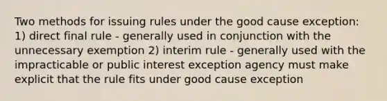 Two methods for issuing rules under the good cause exception: 1) direct final rule - generally used in conjunction with the unnecessary exemption 2) interim rule - generally used with the impracticable or public interest exception agency must make explicit that the rule fits under good cause exception