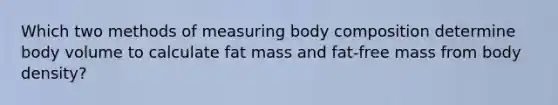 Which two methods of measuring body composition determine body volume to calculate fat mass and fat-free mass from body density?