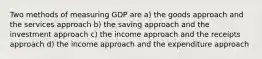 Two methods of measuring GDP are a) the goods approach and the services approach b) the saving approach and the investment approach c) the income approach and the receipts approach d) the income approach and the expenditure approach