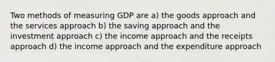 Two methods of measuring GDP are a) the goods approach and the services approach b) the saving approach and the investment approach c) the income approach and the receipts approach d) the income approach and the expenditure approach