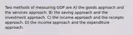 Two methods of measuring GDP are A) the goods approach and the services approach. B) the saving approach and the investment approach. C) the income approach and the receipts approach. D) the income approach and the expenditure approach.