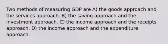 Two methods of measuring GDP are A) the goods approach and the services approach. B) the saving approach and the investment approach. C) the income approach and the receipts approach. D) the income approach and the expenditure approach.