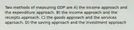 Two methods of measuring GDP are A) the income approach and the expenditure approach. B) the income approach and the receipts approach. C) the goods approach and the services approach. D) the saving approach and the investment approach