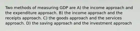 Two methods of measuring GDP are A) the income approach and the expenditure approach. B) the income approach and the receipts approach. C) the goods approach and the services approach. D) the saving approach and the investment approach