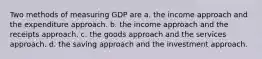 Two methods of measuring GDP are a. the income approach and the expenditure approach. b. the income approach and the receipts approach. c. the goods approach and the services approach. d. the saving approach and the investment approach.