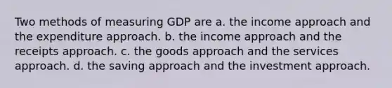 Two methods of measuring GDP are a. the income approach and the expenditure approach. b. the income approach and the receipts approach. c. the goods approach and the services approach. d. the saving approach and the investment approach.