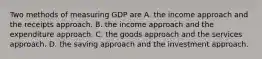 Two methods of measuring GDP are A. the income approach and the receipts approach. B. the income approach and the expenditure approach. C. the goods approach and the services approach. D. the saving approach and the investment approach.