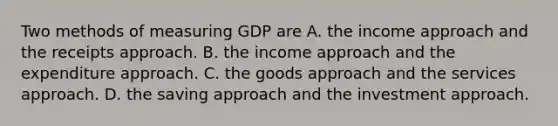 Two methods of measuring GDP are A. the income approach and the receipts approach. B. the income approach and the expenditure approach. C. the goods approach and the services approach. D. the saving approach and the investment approach.