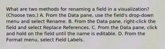 What are two methods for renaming a field in a visualization? (Choose two.) A. From the Data pane, use the field's drop-down menu and select Rename. B. From the Data pane, right-click the field and select Replace References. C. From the Data pane, click and hold on the field until the name is editable. D. From the Format menu, select Field Labels.