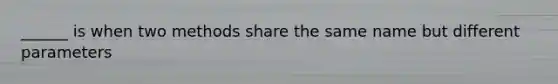 ______ is when two methods share the same name but different parameters