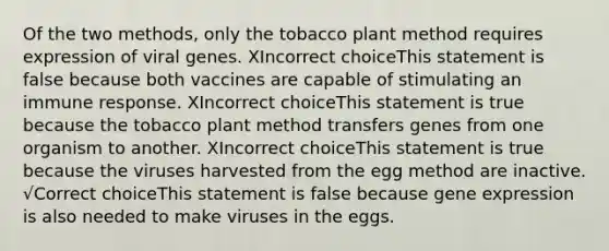 Of the two methods, only the tobacco plant method requires expression of viral genes. XIncorrect choiceThis statement is false because both vaccines are capable of stimulating an immune response. XIncorrect choiceThis statement is true because the tobacco plant method transfers genes from one organism to another. XIncorrect choiceThis statement is true because the viruses harvested from the egg method are inactive. √Correct choiceThis statement is false because gene expression is also needed to make viruses in the eggs.