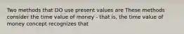 Two methods that DO use present values are These methods consider the time value of money - that is, the time value of money concept recognizes that