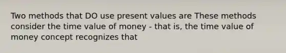 Two methods that DO use present values are These methods consider the time value of money - that is, the time value of money concept recognizes that