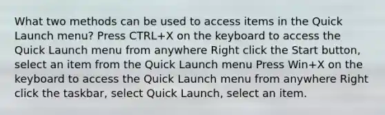 What two methods can be used to access items in the Quick Launch menu? Press CTRL+X on the keyboard to access the Quick Launch menu from anywhere Right click the Start button, select an item from the Quick Launch menu Press Win+X on the keyboard to access the Quick Launch menu from anywhere Right click the taskbar, select Quick Launch, select an item.