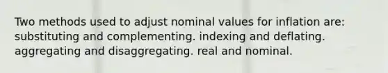 Two methods used to adjust nominal values for inflation are: substituting and complementing. indexing and deflating. aggregating and disaggregating. real and nominal.