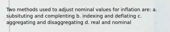 Two methods used to adjust nominal values for inflation are: a. subsituting and complenting b. indexing and deflating c. aggregating and disaggregating d. real and nominal