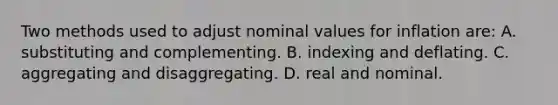 Two methods used to adjust nominal values for inflation are: A. substituting and complementing. B. indexing and deflating. C. aggregating and disaggregating. D. real and nominal.