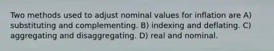 Two methods used to adjust nominal values for inflation are A) substituting and complementing. B) indexing and deflating. C) aggregating and disaggregating. D) real and nominal.