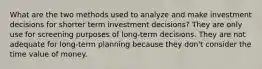 What are the two methods used to analyze and make investment decisions for shorter term investment decisions? They are only use for screening purposes of long-term decisions. They are not adequate for long-term planning because they don't consider the time value of money.