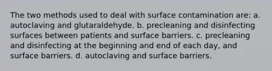 The two methods used to deal with surface contamination are: a. autoclaving and glutaraldehyde. b. precleaning and disinfecting surfaces between patients and surface barriers. c. precleaning and disinfecting at the beginning and end of each day, and surface barriers. d. autoclaving and surface barriers.