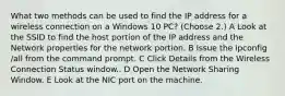 What two methods can be used to find the IP address for a wireless connection on a Windows 10 PC? (Choose 2.) A Look at the SSID to find the host portion of the IP address and the Network properties for the network portion. B Issue the ipconfig /all from the command prompt. C Click Details from the Wireless Connection Status window.. D Open the Network Sharing Window. E Look at the NIC port on the machine.