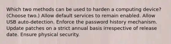 Which two methods can be used to harden a computing device? (Choose two.) Allow default services to remain enabled. Allow USB auto-detection. Enforce the password history mechanism. Update patches on a strict annual basis irrespective of release date. Ensure physical security.