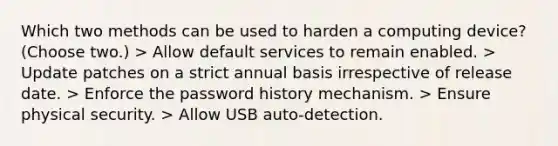 Which two methods can be used to harden a computing device? (Choose two.) > Allow default services to remain enabled. > Update patches on a strict annual basis irrespective of release date. > Enforce the password history mechanism. > Ensure physical security. > Allow USB auto-detection.