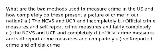 What are the two methods used to measure crime in the US and how completely do these present a picture of crime in our nation? a.) The NCVS and UCR and incompletely b.) Official crime measures and self report crime measures and fairly completely c.) the NCVS and UCR and completely d.) official crime measures and self report crime measures and completely e.) self-reported crime and official crime