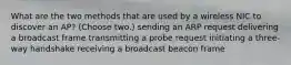 What are the two methods that are used by a wireless NIC to discover an AP? (Choose two.) sending an ARP request delivering a broadcast frame transmitting a probe request initiating a three-way handshake receiving a broadcast beacon frame