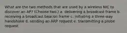 What are the two methods that are used by a wireless NIC to discover an AP? (Choose two.) a. delivering a broadcast frame b. receiving a broadcast beacon frame c. initiating a three-way handshake d. sending an ARP request e. transmitting a probe request