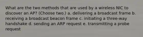 What are the two methods that are used by a wireless NIC to discover an AP? (Choose two.) a. delivering a broadcast frame b. receiving a broadcast beacon frame c. initiating a three-way handshake d. sending an ARP request e. transmitting a probe request