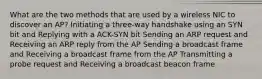 What are the two methods that are used by a wireless NIC to discover an AP? Initiating a three-way handshake using an SYN bit and Replying with a ACK-SYN bit Sending an ARP request and Receiving an ARP reply from the AP Sending a broadcast frame and Receiving a broadcast frame from the AP Transmitting a probe request and Receiving a broadcast beacon frame