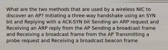 What are the two methods that are used by a wireless NIC to discover an AP? Initiating a three-way handshake using an SYN bit and Replying with a ACK-SYN bit Sending an ARP request and Receiving an ARP reply from the AP Sending a broadcast frame and Receiving a broadcast frame from the AP Transmitting a probe request and Receiving a broadcast beacon frame