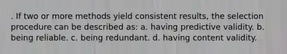 . If two or more methods yield consistent results, the selection procedure can be described as: a. having predictive validity. b. being reliable. c. being redundant. d. having content validity.