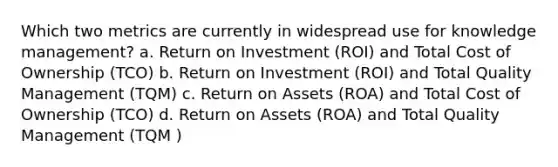 Which two metrics are currently in widespread use for knowledge management? a. Return on Investment (ROI) and Total Cost of Ownership (TCO) b. Return on Investment (ROI) and Total Quality Management (TQM) c. Return on Assets (ROA) and Total Cost of Ownership (TCO) d. Return on Assets (ROA) and Total Quality Management (TQM )