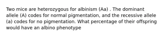 Two mice are heterozygous for albinism (Aa) . The dominant allele (A) codes for normal pigmentation, and the recessive allele (a) codes for no pigmentation. What percentage of their offspring would have an albino phenotype